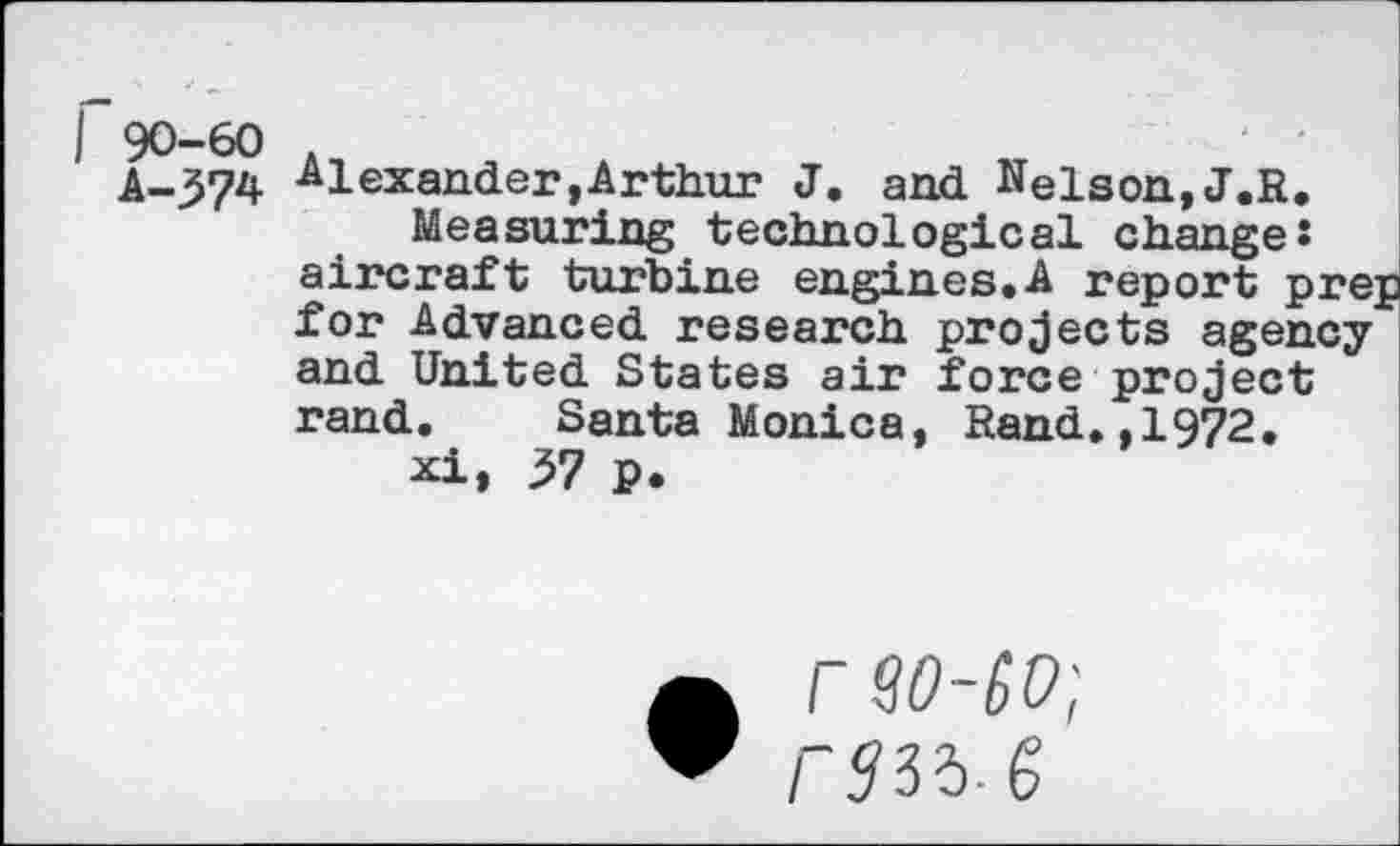 ﻿A-374 Alexander,Arthur J. and Nelson,J.R.
Measuring technological change: aircraft turbine engines.A report prep for Advanced research projects agency and United States air force project rand. Santa Monica, Rand.,1972.
xi» 37 p.
a rSO-SD;
“ rsas